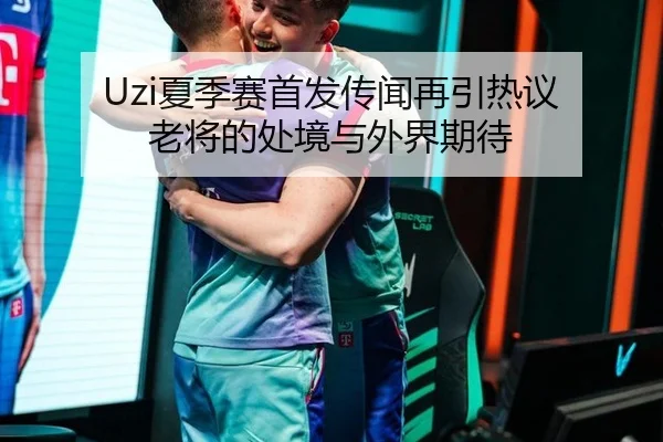 Uzi夏季赛首发传闻再引热议 老将的处境与外界期待